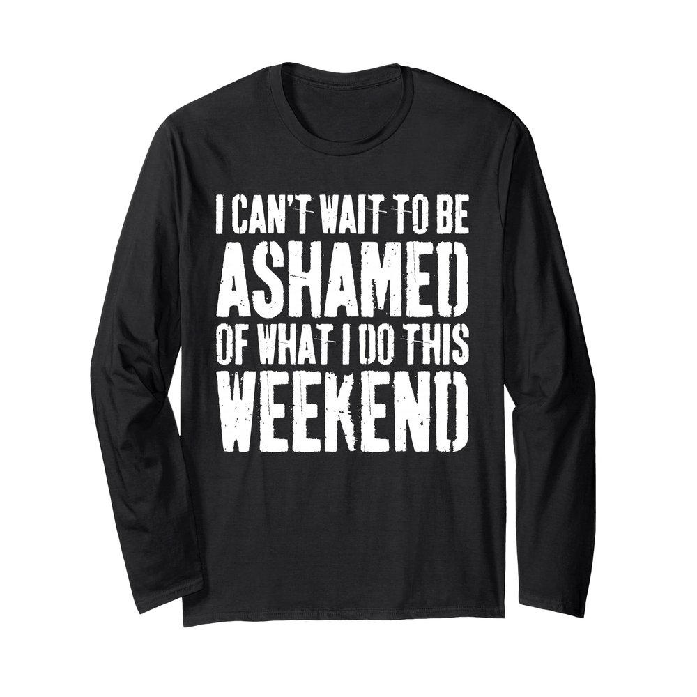 I Cant Wait To Be Ashamed Of What I Do This Weekend Shirt Long Sleeve T-Shirt